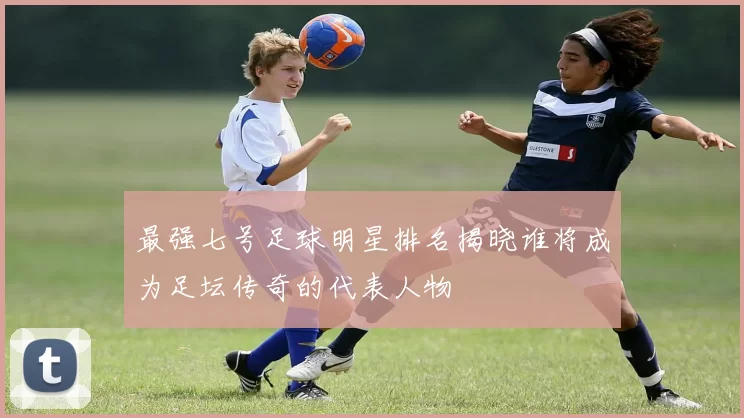 最强七号足球明星排名揭晓谁将成为足坛传奇的代表人物