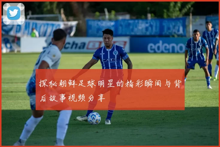 探秘朝鲜足球明星的精彩瞬间与背后故事视频分享
