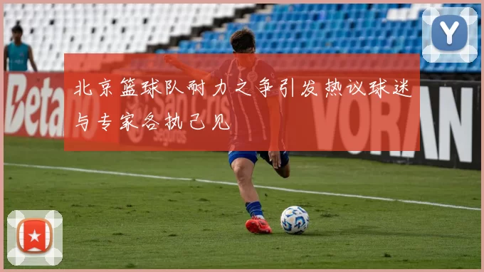 北京篮球队耐力之争引发热议球迷与专家各执己见