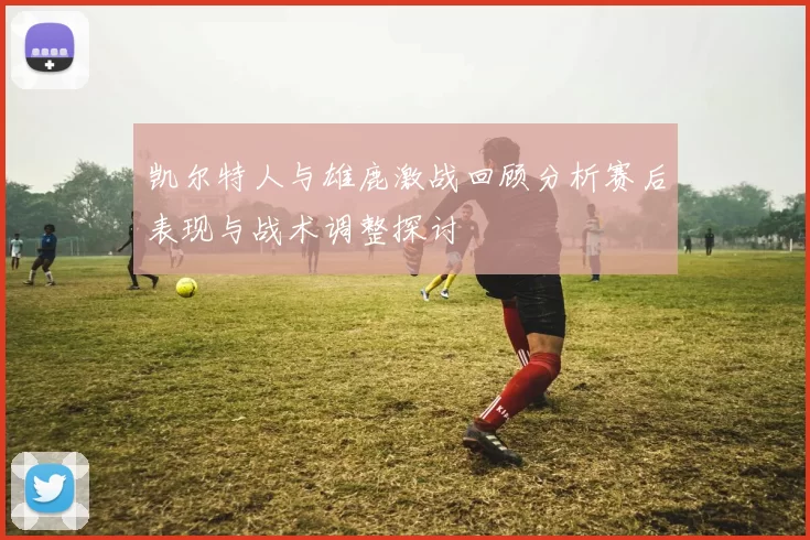 凯尔特人与雄鹿激战回顾分析赛后表现与战术调整探讨
