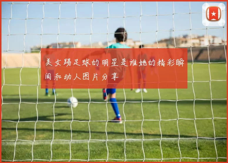 美女踢足球的明星是谁她的精彩瞬间和动人图片分享