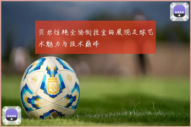 贝尔惊艳全场倒挂金钩展现足球艺术魅力与技术巅峰