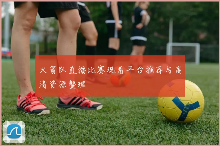 火箭队直播比赛观看平台推荐与高清资源整理