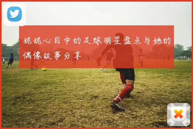 妮妮心目中的足球明星盘点与她的偶像故事分享