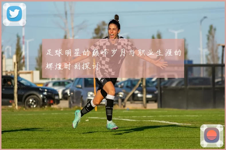 足球明星的巅峰岁月与职业生涯的辉煌时刻探讨