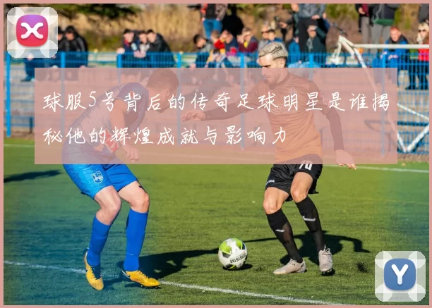 球服5号背后的传奇足球明星是谁揭秘他的辉煌成就与影响力
