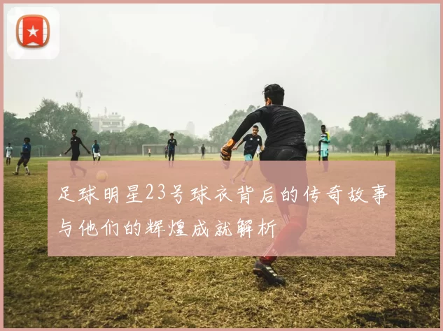 足球明星23号球衣背后的传奇故事与他们的辉煌成就解析