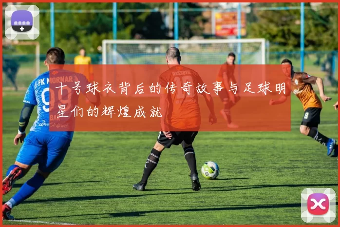 十号球衣背后的传奇故事与足球明星们的辉煌成就