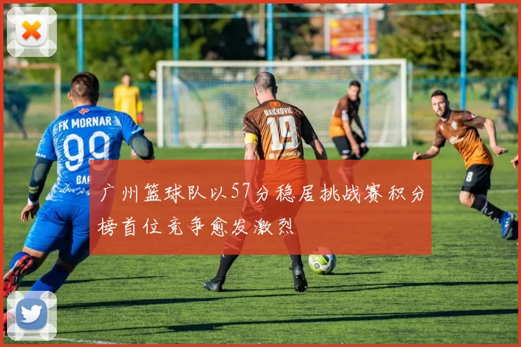 广州篮球队以57分稳居挑战赛积分榜首位竞争愈发激烈