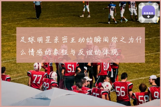 足球明星亲密互动的瞬间称之为什么情感的象征与友谊的体现