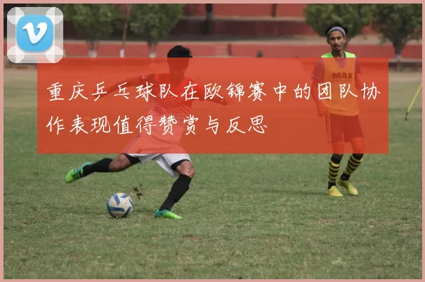 重庆乒乓球队在欧锦赛中的团队协作表现值得赞赏与反思