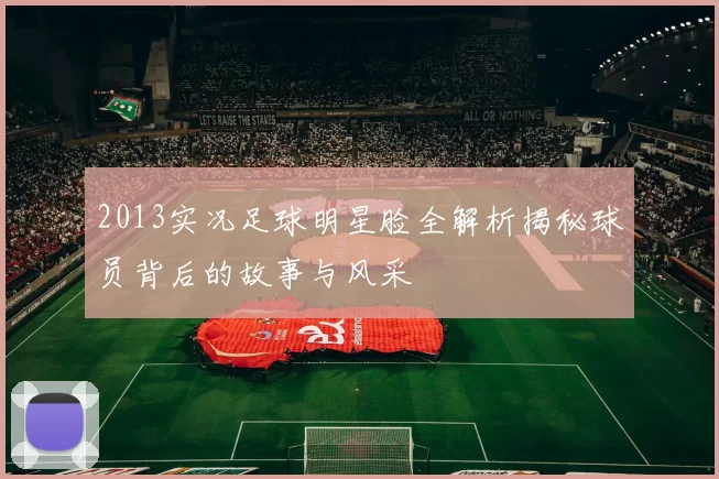 2013实况足球明星脸全解析揭秘球员背后的故事与风采