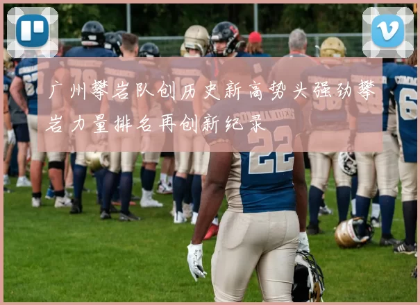 广州攀岩队创历史新高势头强劲攀岩力量排名再创新纪录