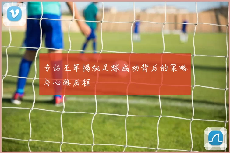 专访王军揭秘足球成功背后的策略与心路历程