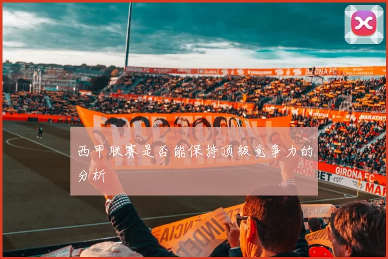 西甲联赛是否能保持顶级竞争力的分析