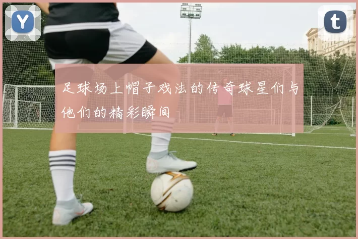 足球场上帽子戏法的传奇球星们与他们的精彩瞬间