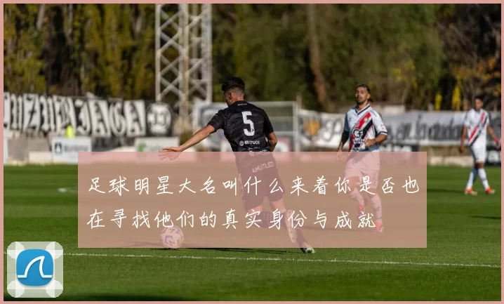 足球明星大名叫什么来着你是否也在寻找他们的真实身份与成就
