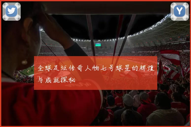 全球足坛传奇人物七号球星的辉煌与成就探秘