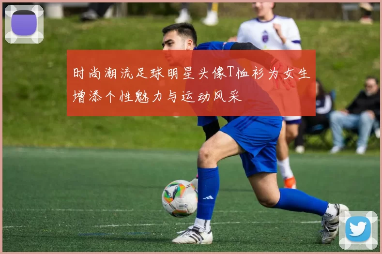 时尚潮流足球明星头像T恤衫为女生增添个性魅力与运动风采