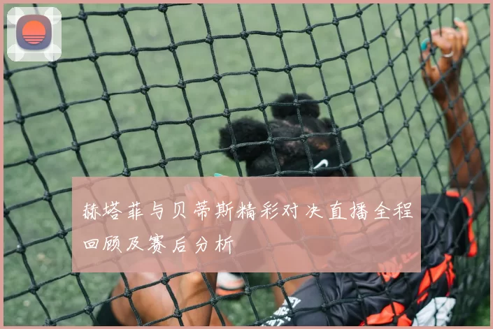 赫塔菲与贝蒂斯精彩对决直播全程回顾及赛后分析
