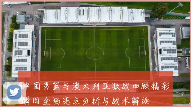 中国男篮与澳大利亚激战回顾精彩瞬间全场亮点分析与战术解读
