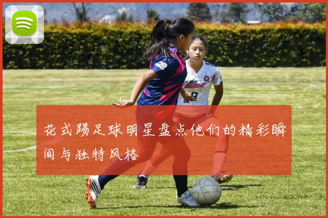 花式踢足球明星盘点他们的精彩瞬间与独特风格