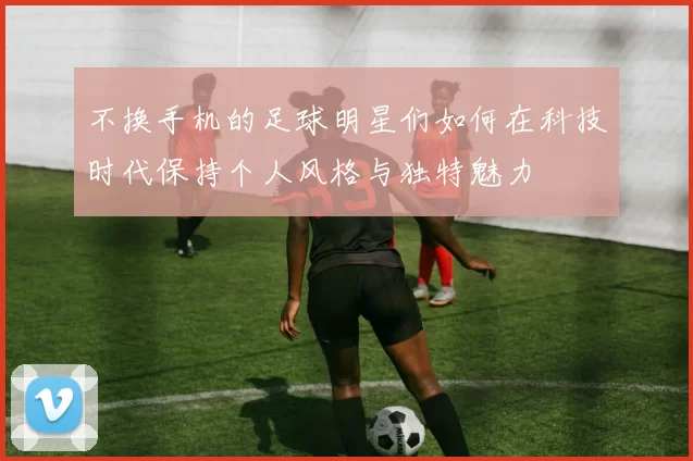 不换手机的足球明星们如何在科技时代保持个人风格与独特魅力