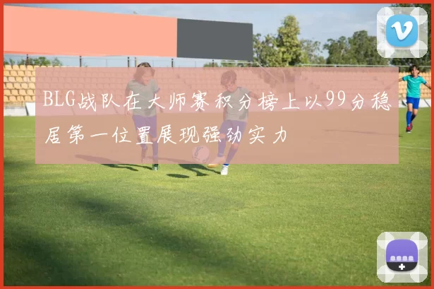 BLG战队在大师赛积分榜上以99分稳居第一位置展现强劲实力