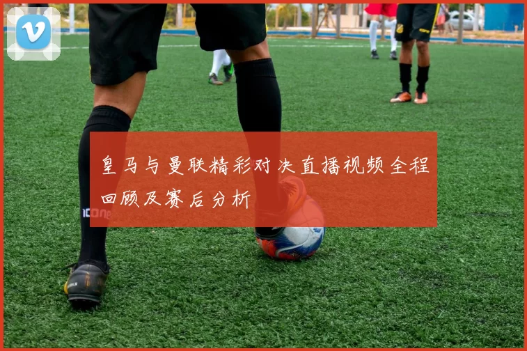 皇马与曼联精彩对决直播视频全程回顾及赛后分析