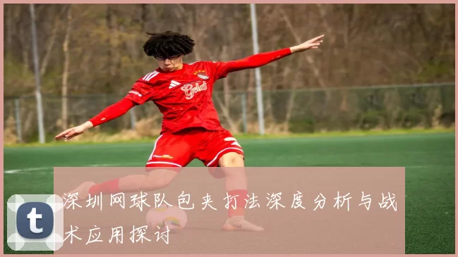 深圳网球队包夹打法深度分析与战术应用探讨