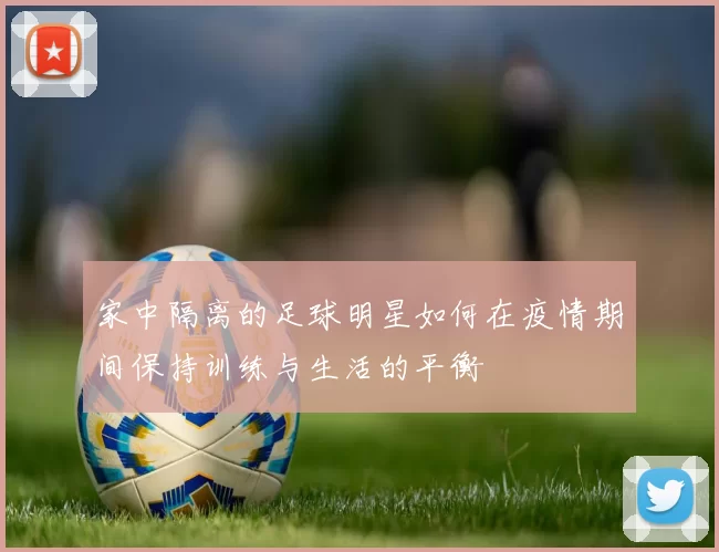 家中隔离的足球明星如何在疫情期间保持训练与生活的平衡