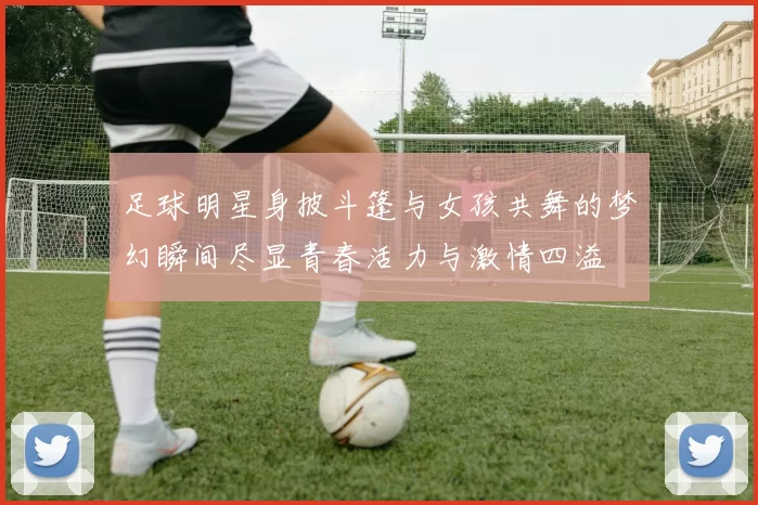 足球明星身披斗篷与女孩共舞的梦幻瞬间尽显青春活力与激情四溢
