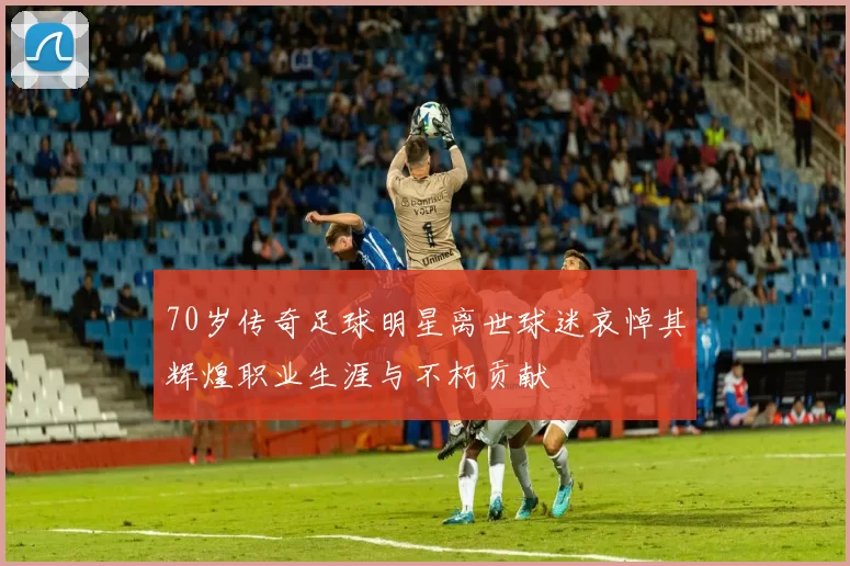 70岁传奇足球明星离世球迷哀悼其辉煌职业生涯与不朽贡献