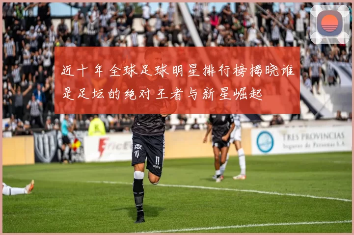 近十年全球足球明星排行榜揭晓谁是足坛的绝对王者与新星崛起