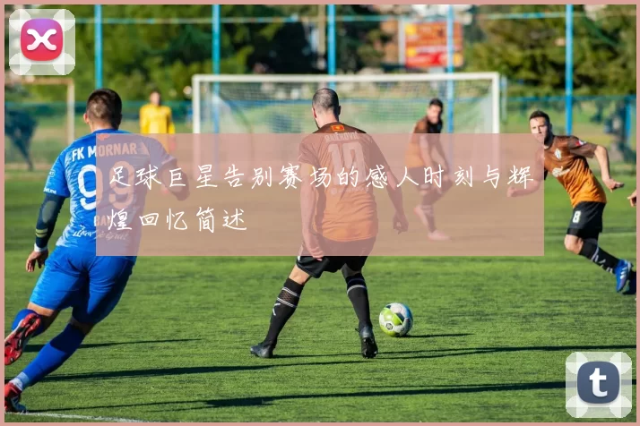 足球巨星告别赛场的感人时刻与辉煌回忆简述