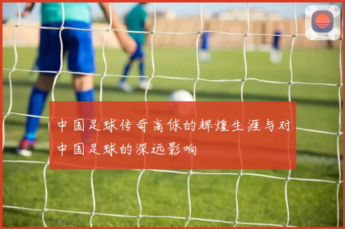 中国足球传奇高俅的辉煌生涯与对中国足球的深远影响