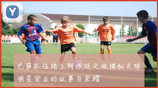 巴萨队伍踏上阿根廷之旅揭秘足球明星背后的故事与荣耀