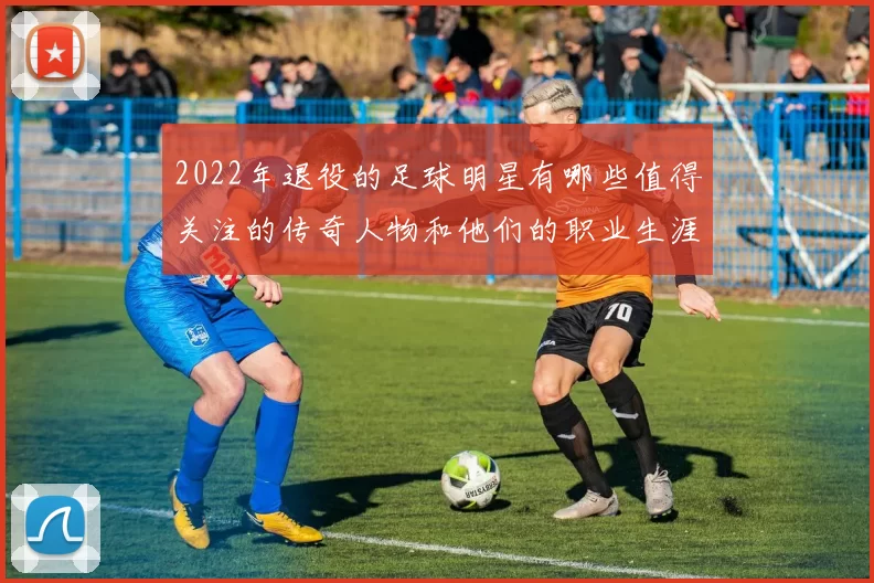 2022年退役的足球明星有哪些值得关注的传奇人物和他们的职业生涯回顾