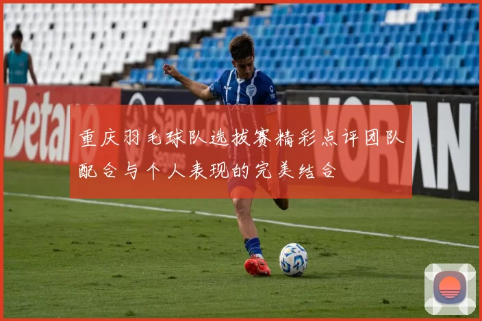 重庆羽毛球队选拔赛精彩点评团队配合与个人表现的完美结合