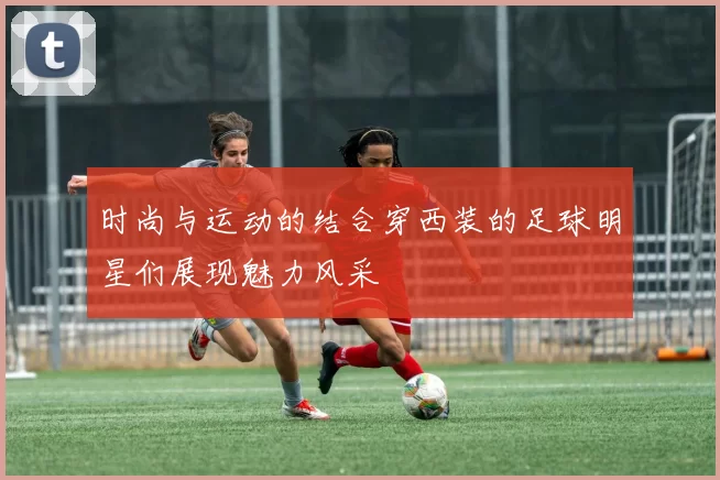 时尚与运动的结合穿西装的足球明星们展现魅力风采