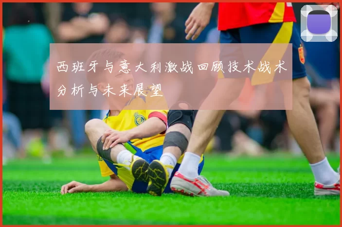 西班牙与意大利激战回顾技术战术分析与未来展望