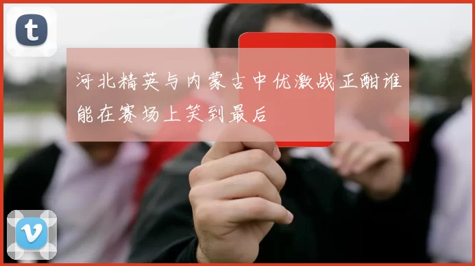 河北精英与内蒙古中优激战正酣谁能在赛场上笑到最后