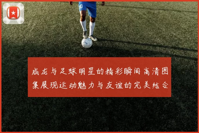 成龙与足球明星的精彩瞬间高清图集展现运动魅力与友谊的完美结合