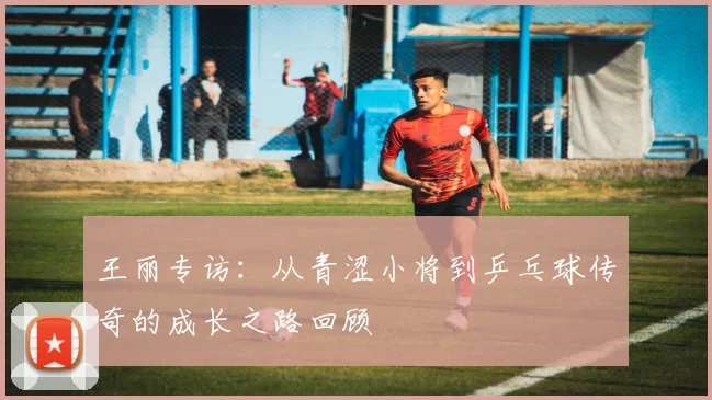 王丽专访：从青涩小将到乒乓球传奇的成长之路回顾
