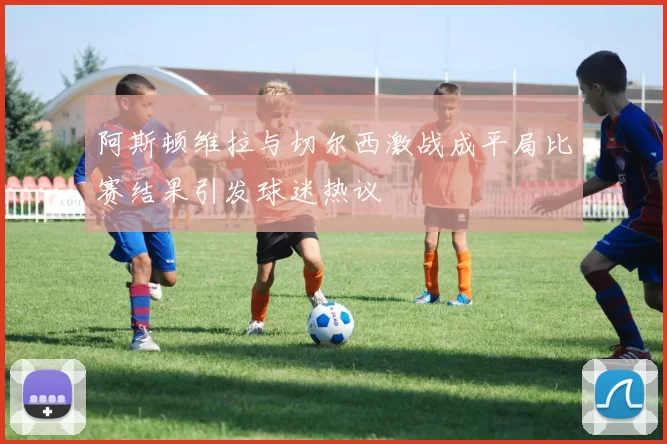 阿斯顿维拉与切尔西激战成平局比赛结果引发球迷热议