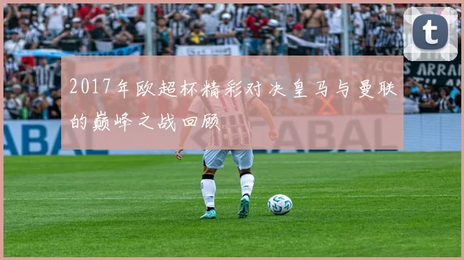 2017年欧超杯精彩对决皇马与曼联的巅峰之战回顾